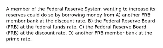 A member of the Federal Reserve System wanting to increase its reserves could do so by borrowing money from A) another FRB member bank at the discount rate. B) the Federal Reserve Board (FRB) at the federal funds rate. C) the Federal Reserve Board (FRB) at the discount rate. D) another FRB member bank at the prime rate.