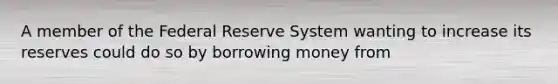 A member of the Federal Reserve System wanting to increase its reserves could do so by borrowing money from