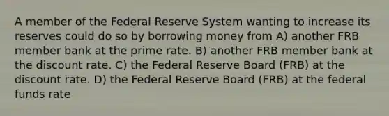 A member of the Federal Reserve System wanting to increase its reserves could do so by borrowing money from A) another FRB member bank at the prime rate. B) another FRB member bank at the discount rate. C) the Federal Reserve Board (FRB) at the discount rate. D) the Federal Reserve Board (FRB) at the federal funds rate