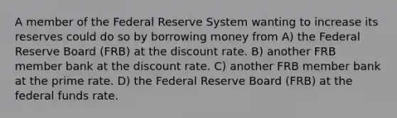 A member of the Federal Reserve System wanting to increase its reserves could do so by borrowing money from A) the Federal Reserve Board (FRB) at the discount rate. B) another FRB member bank at the discount rate. C) another FRB member bank at the prime rate. D) the Federal Reserve Board (FRB) at the federal funds rate.