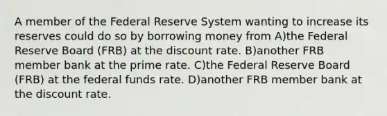 A member of the Federal Reserve System wanting to increase its reserves could do so by borrowing money from A)the Federal Reserve Board (FRB) at the discount rate. B)another FRB member bank at the prime rate. C)the Federal Reserve Board (FRB) at the federal funds rate. D)another FRB member bank at the discount rate.