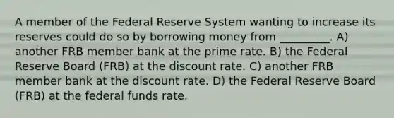 A member of the Federal Reserve System wanting to increase its reserves could do so by borrowing money from _________. A) another FRB member bank at the prime rate. B) the Federal Reserve Board (FRB) at the discount rate. C) another FRB member bank at the discount rate. D) the Federal Reserve Board (FRB) at the federal funds rate.