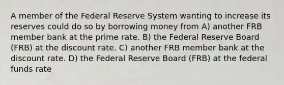 A member of the Federal Reserve System wanting to increase its reserves could do so by borrowing money from A) another FRB member bank at the prime rate. B) the Federal Reserve Board (FRB) at the discount rate. C) another FRB member bank at the discount rate. D) the Federal Reserve Board (FRB) at the federal funds rate