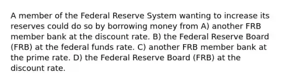 A member of the Federal Reserve System wanting to increase its reserves could do so by borrowing money from A) another FRB member bank at the discount rate. B) the Federal Reserve Board (FRB) at the federal funds rate. C) another FRB member bank at the prime rate. D) the Federal Reserve Board (FRB) at the discount rate.