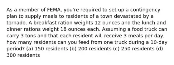 As a member of FEMA, you're required to set up a contingency plan to supply meals to residents of a town devastated by a tornado. A breakfast ration weights 12 ounces and the lunch and dinner rations weight 18 ounces each. Assuming a food truck can carry 3 tons and that each resident will receive 3 meals per day, how many residents can you feed from one truck during a 10-day period? (a) 150 residents (b) 200 residents (c) 250 residents (d) 300 residents