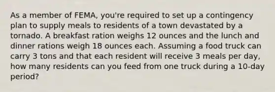 As a member of FEMA, you're required to set up a contingency plan to supply meals to residents of a town devastated by a tornado. A breakfast ration weighs 12 ounces and the lunch and dinner rations weigh 18 ounces each. Assuming a food truck can carry 3 tons and that each resident will receive 3 meals per day, how many residents can you feed from one truck during a 10-day period?