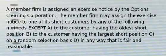 A member firm is assigned an exercise notice by the Options Clearing Corporation. The member firm may assign the exercise notice to one of its short customers by any of the following methods EXCEPT A) to the customer having the oldest short position B) to the customer having the largest short position C) on a random-selection basis D) in any way that is fair and reasonable