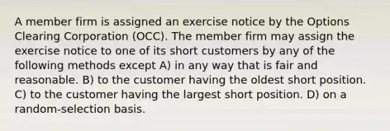 A member firm is assigned an exercise notice by the Options Clearing Corporation (OCC). The member firm may assign the exercise notice to one of its short customers by any of the following methods except A) in any way that is fair and reasonable. B) to the customer having the oldest short position. C) to the customer having the largest short position. D) on a random-selection basis.