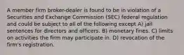 A member firm broker-dealer is found to be in violation of a Securities and Exchange Commission (SEC) federal regulation and could be subject to all of the following except A) jail sentences for directors and officers. B) monetary fines. C) limits on activities the firm may participate in. D) revocation of the firm's registration.