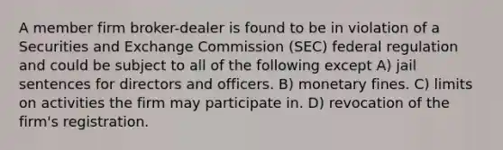 A member firm broker-dealer is found to be in violation of a Securities and Exchange Commission (SEC) federal regulation and could be subject to all of the following except A) jail sentences for directors and officers. B) monetary fines. C) limits on activities the firm may participate in. D) revocation of the firm's registration.