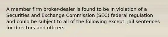 A member firm broker-dealer is found to be in violation of a Securities and Exchange Commission (SEC) federal regulation and could be subject to all of the following except: jail sentences for directors and officers.