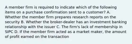 A member firm is required to indicate which of the following items on a purchase confirmation sent to a customer? A. Whether the member firm prepares research reports on the security B. Whether the broker-dealer has an investment banking relationship with the issuer C. The firm's lack of membership in SIPC D. If the member firm acted as a market maker, the amount of profit earned on the transaction