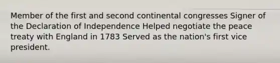 Member of the first and second continental congresses Signer of the Declaration of Independence Helped negotiate the peace treaty with England in 1783 Served as the nation's first vice president.