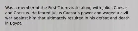 Was a member of the First Triumvirate along with Julius Caesar and Crassus. He feared Julius Caesar's power and waged a civil war against him that ultimately resulted in his defeat and death in Egypt.