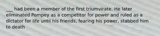 ___ had been a member of the first triumvirate. He later eliminated Pompey as a competitor for power and ruled as a dictator for life until his friends, fearing his power, stabbed him to death