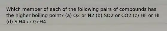 Which member of each of the following pairs of compounds has the higher boiling point? (a) O2 or N2 (b) SO2 or CO2 (c) HF or HI (d) SiH4 or GeH4