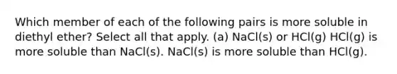 Which member of each of the following pairs is more soluble in diethyl ether? Select all that apply. (a) NaCl(s) or HCl(g) HCl(g) is more soluble than NaCl(s). NaCl(s) is more soluble than HCl(g).