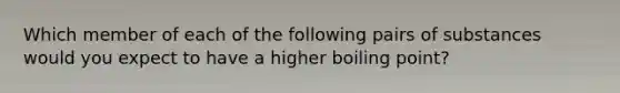 Which member of each of the following pairs of substances would you expect to have a higher boiling point?