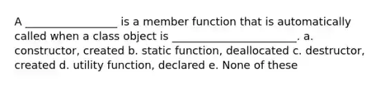 A _________________ is a member function that is automatically called when a class object is _______________________. a. constructor, created b. static function, deallocated c. destructor, created d. utility function, declared e. None of these