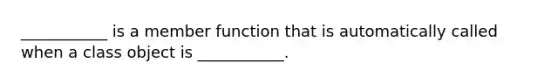 ___________ is a member function that is automatically called when a class object is ___________.