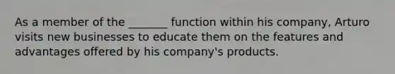 As a member of the _______ function within his company, Arturo visits new businesses to educate them on the features and advantages offered by his company's products.