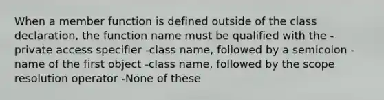 When a member function is defined outside of the class declaration, the function name must be qualified with the -private access specifier -class name, followed by a semicolon -name of the first object -class name, followed by the scope resolution operator -None of these