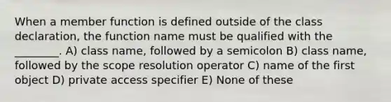 When a member function is defined outside of the class declaration, the function name must be qualified with the ________. A) class name, followed by a semicolon B) class name, followed by the scope resolution operator C) name of the first object D) private access specifier E) None of these