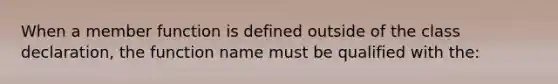 When a member function is defined outside of the class declaration, the function name must be qualified with the: