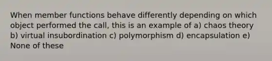 When member functions behave differently depending on which object performed the call, this is an example of a) chaos theory b) virtual insubordination c) polymorphism d) encapsulation e) None of these