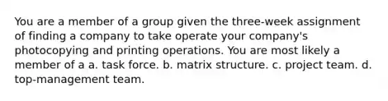 You are a member of a group given the three-week assignment of finding a company to take operate your company's photocopying and printing operations. You are most likely a member of a a. task force. b. matrix structure. c. project team. d. top-management team.