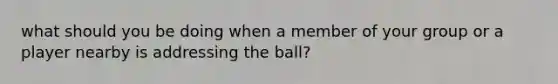 what should you be doing when a member of your group or a player nearby is addressing the ball?