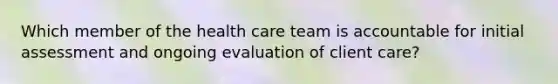 Which member of the health care team is accountable for initial assessment and ongoing evaluation of client care?