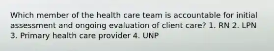 Which member of the health care team is accountable for initial assessment and ongoing evaluation of client care? 1. RN 2. LPN 3. Primary health care provider 4. UNP