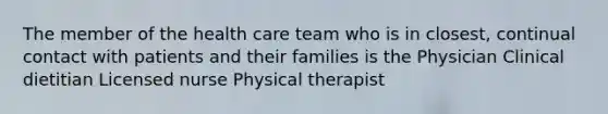 The member of the health care team who is in closest, continual contact with patients and their families is the Physician Clinical dietitian Licensed nurse Physical therapist