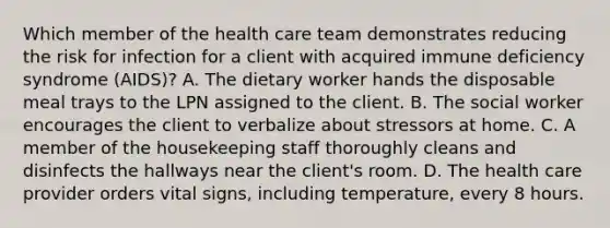 Which member of the health care team demonstrates reducing the risk for infection for a client with acquired immune deficiency syndrome (AIDS)? A. The dietary worker hands the disposable meal trays to the LPN assigned to the client. B. The social worker encourages the client to verbalize about stressors at home. C. A member of the housekeeping staff thoroughly cleans and disinfects the hallways near the client's room. D. The health care provider orders vital signs, including temperature, every 8 hours.