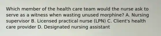 Which member of the health care team would the nurse ask to serve as a witness when wasting unused morphine? A. Nursing supervisor B. Licensed practical nurse (LPN) C. Client's health care provider D. Designated nursing assistant