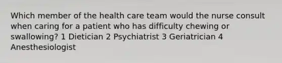 Which member of the health care team would the nurse consult when caring for a patient who has difficulty chewing or swallowing? 1 Dietician 2 Psychiatrist 3 Geriatrician 4 Anesthesiologist