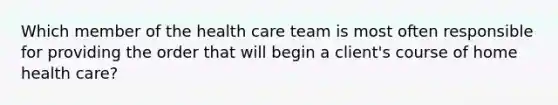 Which member of the health care team is most often responsible for providing the order that will begin a client's course of home health care?