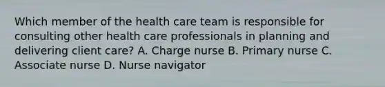 Which member of the health care team is responsible for consulting other health care professionals in planning and delivering client care? A. Charge nurse B. Primary nurse C. Associate nurse D. Nurse navigator