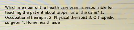 Which member of the health care team is responsible for teaching the patient about proper us of the cane? 1. Occupational therapist 2. Physical therapist 3. Orthopedic surgeon 4. Home health aide