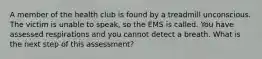 A member of the health club is found by a treadmill unconscious. The victim is unable to speak, so the EMS is called. You have assessed respirations and you cannot detect a breath. What is the next step of this assessment?