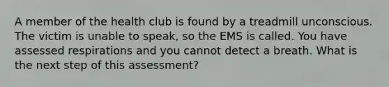 A member of the health club is found by a treadmill unconscious. The victim is unable to speak, so the EMS is called. You have assessed respirations and you cannot detect a breath. What is the next step of this assessment?