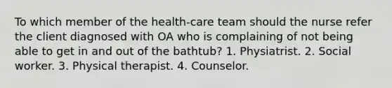 To which member of the health-care team should the nurse refer the client diagnosed with OA who is complaining of not being able to get in and out of the bathtub? 1. Physiatrist. 2. Social worker. 3. Physical therapist. 4. Counselor.