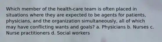 Which member of the health-care team is often placed in situations where they are expected to be agents for patients, physicians, and the organization simultaneously, all of which may have conflicting wants and goals? a. Physicians b. Nurses c. Nurse practitioners d. Social workers