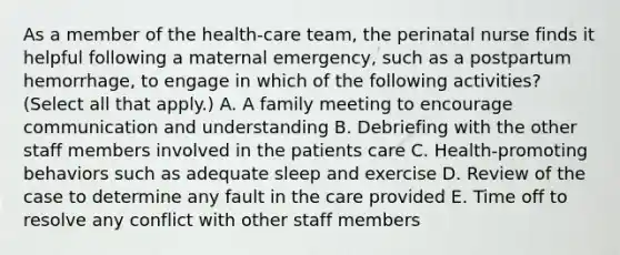 As a member of the health-care team, the perinatal nurse finds it helpful following a maternal emergency, such as a postpartum hemorrhage, to engage in which of the following activities? (Select all that apply.) A. A family meeting to encourage communication and understanding B. Debriefing with the other staff members involved in the patients care C. Health-promoting behaviors such as adequate sleep and exercise D. Review of the case to determine any fault in the care provided E. Time off to resolve any conflict with other staff members