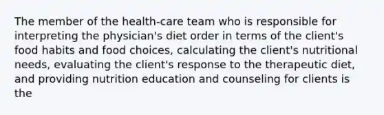 The member of the health-care team who is responsible for interpreting the physician's diet order in terms of the client's food habits and food choices, calculating the client's nutritional needs, evaluating the client's response to the therapeutic diet, and providing nutrition education and counseling for clients is the