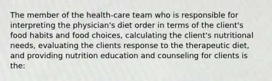 The member of the health-care team who is responsible for interpreting the physician's diet order in terms of the client's food habits and food choices, calculating the client's nutritional needs, evaluating the clients response to the therapeutic diet, and providing nutrition education and counseling for clients is the: