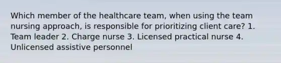 Which member of the healthcare team, when using the team nursing approach, is responsible for prioritizing client care? 1. Team leader 2. Charge nurse 3. Licensed practical nurse 4. Unlicensed assistive personnel