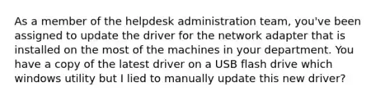 As a member of the helpdesk administration team, you've been assigned to update the driver for the network adapter that is installed on the most of the machines in your department. You have a copy of the latest driver on a USB flash drive which windows utility but I lied to manually update this new driver?