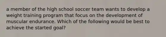 a member of the high school soccer team wants to develop a weight training program that focus on the development of muscular endurance. Which of the following would be best to achieve the started goal?